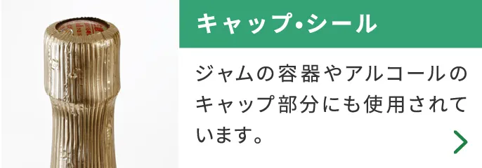 キャップ・シール ジャムの容器やアルコールのキャップ部分にも使用されています。