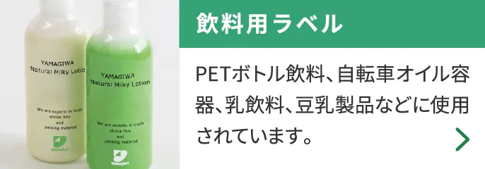 飲料用ラベル PETボトル飲料、自転車オイル容器、乳飲料、豆乳製品などに使用されています。